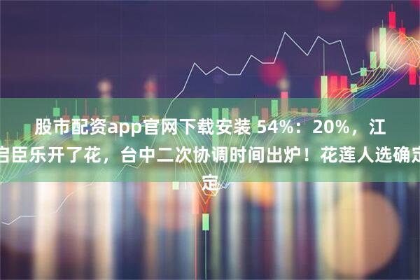 股市配资app官网下载安装 54%：20%，江启臣乐开了花，台中二次协调时间出炉！花莲人选确定