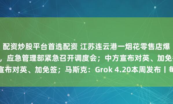 配资炒股平台首选配资 江苏连云港一烟花零售店爆炸致8人遇难2人受伤，应急管理部紧急召开调度会；中方宣布对英、加免签；马斯克：Grok 4.20本周发布丨每经早参