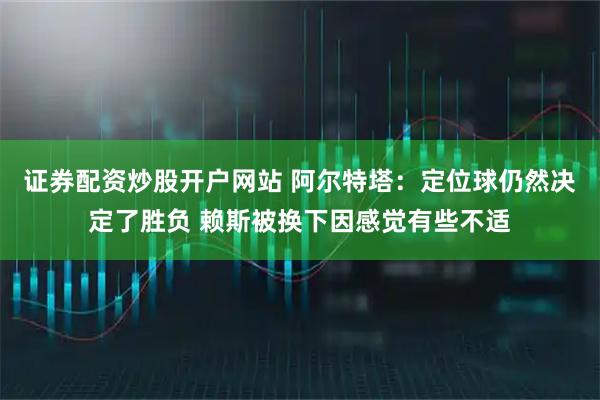 证券配资炒股开户网站 阿尔特塔：定位球仍然决定了胜负 赖斯被换下因感觉有些不适