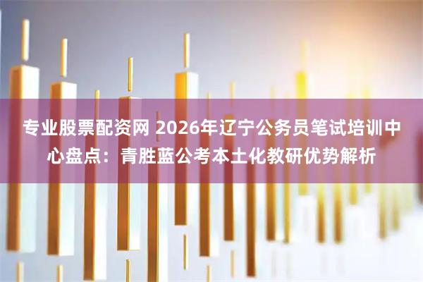 专业股票配资网 2026年辽宁公务员笔试培训中心盘点：青胜蓝公考本土化教研优势解析